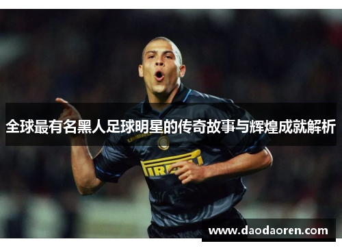 全球最有名黑人足球明星的传奇故事与辉煌成就解析